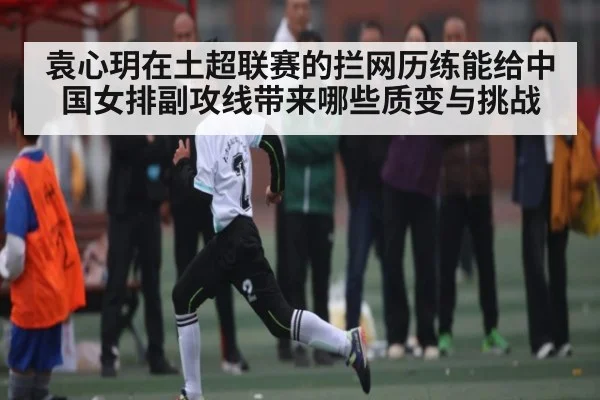 袁心玥在土超联赛的拦网历练能给中国女排副攻线带来哪些质变与挑战 - kaiyun